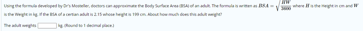 HW
Using the formula developed by Dr's Mosteller, doctors can approximate the Body Surface Area (BSA) of an adult. The formula is written as BSA =
where H is the Height in cm and W
3600
is the Weight in kg. If the BSA of a certian adult is 2.15 whose height is 199 cm. About how much does this adult weight?
The adult weights
kg. (Round to 1 decimal place.)
