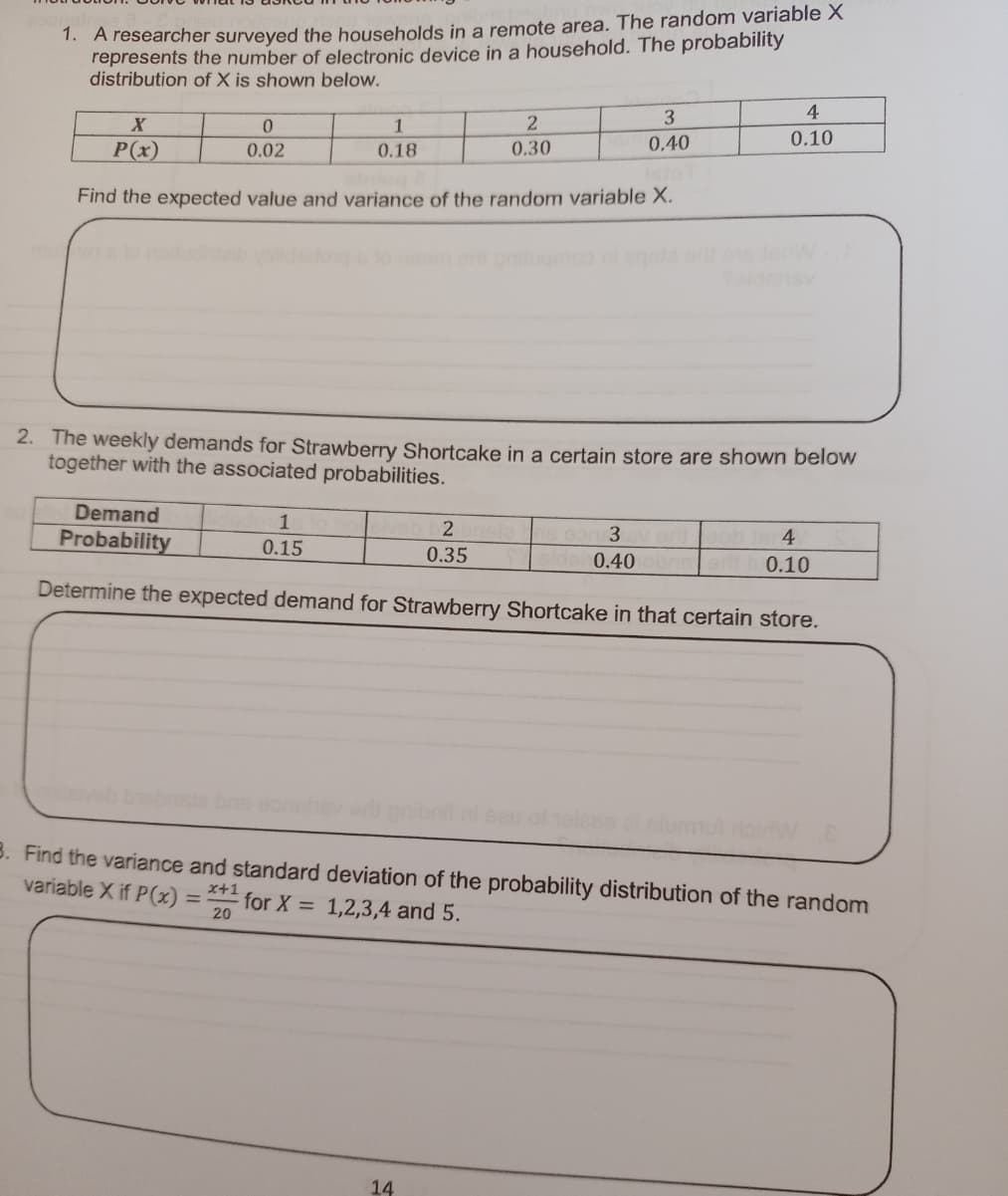 1. A researcher surveyed the households in a remote area. The random variable X
represents the number of electronic device in a household. The probability
distribution of X is shown below.
4
0.
1
0.10
0.40
P(x)
0.18
0.30
0.02
Find the expected value and variance of the random variable X.
2. The weekly demands for Strawberry Shortcake in a certain store are shown below
together with the associated probabilities.
Demand
1
4
Probability
0.15
0.35
0.40
0.10
Determine the expected demand for Strawberry Shortcake in that certain store.
3. Find the variance and standard deviation of the probability distribution of the random
variable X if P(x) =
x+1
for X = 1,2,3,4 and 5.
20
14
