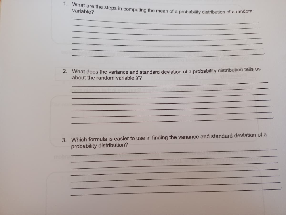 1. What are the steps in computing the mean of a probability distribution of a random
variable?
2. What does the variance and standard deviation of a probability distribution tells us
about the random variable X?
3. Which formula is easier to use in finding the variance and standard deviation of a
probability distribution?
mobr
