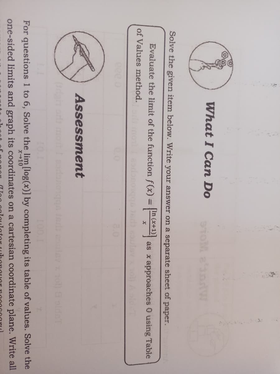 What I Can Do
Solve the given item below. Write your answer on a separate sheet of paper.
wanh
Evaluate the limit of the function f(x) = D
as x approaches 0 using Table
%3D
of Values method.
3.0
Assessment
codonong erli eslev x 1ol) 9 oldeT
10.1
100.1
For questions 1 to 6, Solve the lim [log(x)] by completing its table of values. Solve the
X-10
one-sided limits and graph its coordinates on a cartesian coordinate plane. Write all
