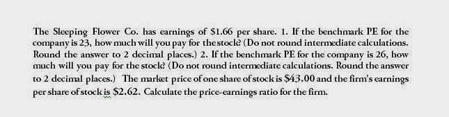 The Sleeping Flower Co. has earnings of $1.66 per share. 1. If the benchmark PE for the
company is 23, how much will you pay for the stock? (Do not round intermediate calculations.
Round the answer to 2 decimal places.) 2. If the benchmark PE for the company is 26, how
much will you pay for the stock? (Do not round intermediate calculations. Round the answer
to 2 decimal places.) The market price of one share of stock is $43.00 and the firm's earnings
per share of stock is $2.62. Calculate the price-earnings ratio for the firm.