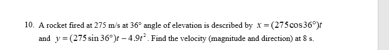 10. A rocket fired at 275 m/s at 36° angle of elevation is described by x = (275 cos 36°)t
and y = (275 sin 36°)t – 4.9t². Find the velocity (magnitude and direction) at 8 s.