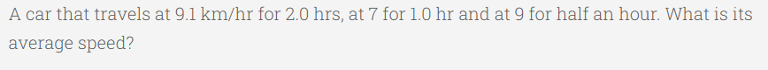 A car that travels at 9.1 km/hr for 2.0 hrs, at 7 for 1.0 hr and at 9 for half an hour. What is its
average speed?

