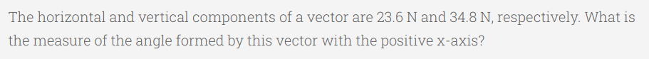 The horizontal and vertical components of a vector are 23.6 N and 34.8 N, respectively. What is
the measure of the angle formed by this vector with the positive x-axis?
