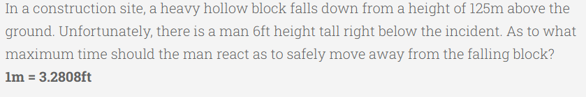 In a construction site, a heavy hollow block falls down from a height of 125m above the
ground. Unfortunately, there is a man 6ft height tall right below the incident. As to what
maximum time should the man react as to safely move away from the falling block?
Im = 3.2808ft
