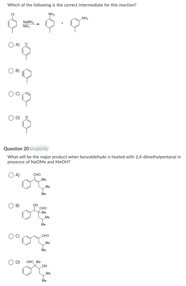 Which of the following is the correct intermediate for this reaction?
NH2
NH2
NaNH2
NH3
A)
B)
D)
Question 20
What will be the major product when benzaldehyde is heated with 2,4-dimethylpentanal in
presence of NaOMe and MeOH?
O A)
CHO
Me
Me
Me
B)
OH
сно
Me
Me
Me
CHO
Me
Me
D)
ОНС Ме
OH
Me
Me
