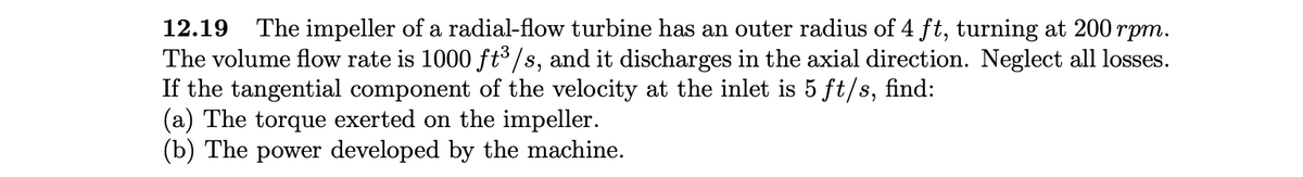 12.19
The impeller of a radial-flow turbine has an outer radius of 4 ft, turning at 200 rpm.
The volume flow rate is 1000 ft³/s, and it discharges in the axial direction. Neglect all losses.
If the tangential component of the velocity at the inlet is 5 ft/s, find:
(a) The torque exerted on the impeller.
(b) The power developed by the machine.
