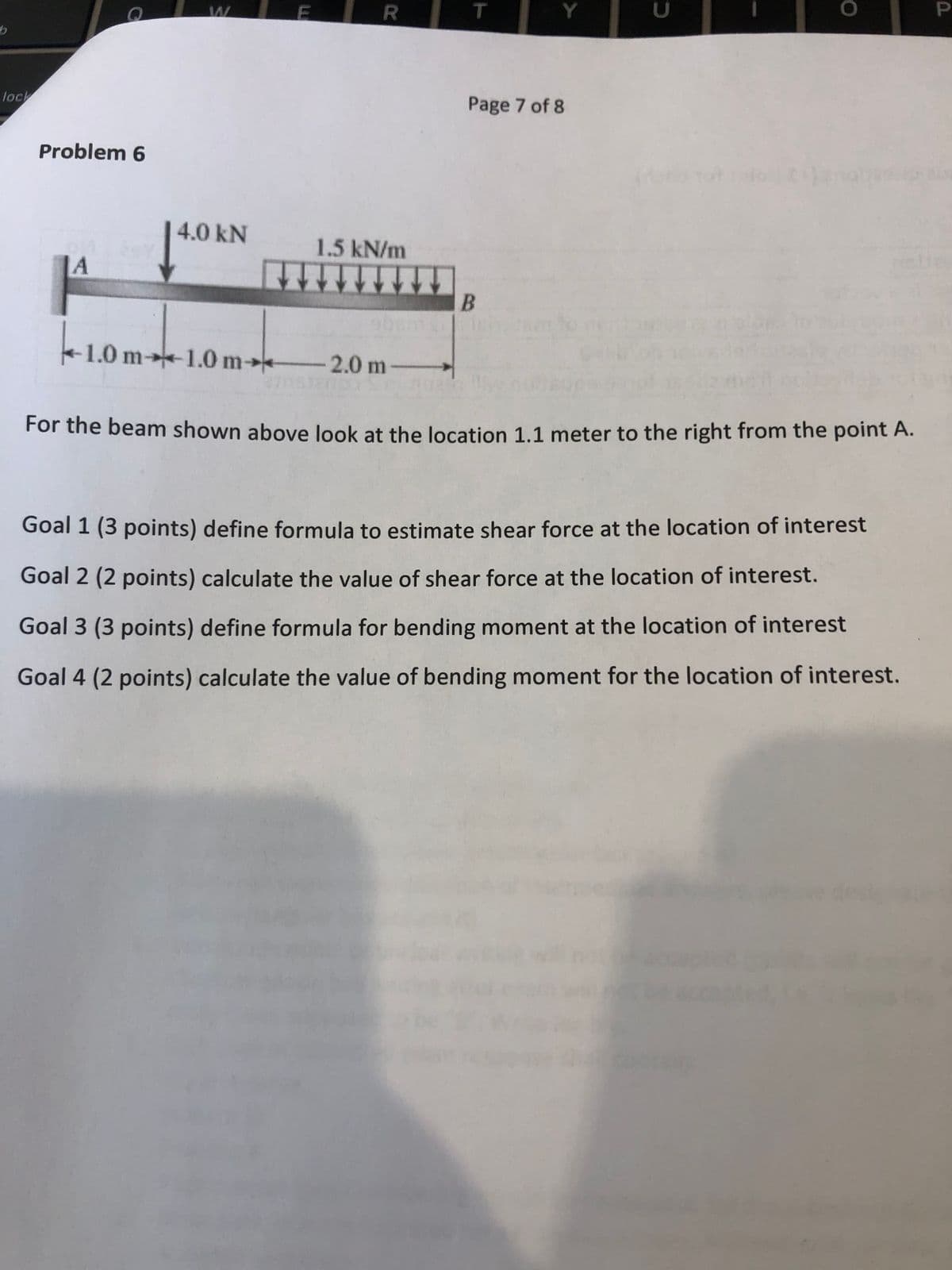 lock
Page 7 of 8
Problem 6
4.0 kN
1.5 kN/m
|A
1.0 m→1.0 m→*
2.0 m-
For the beam shown above look at the location 1.1 meter to the right from the point A.
Goal 1 (3 points) define formula to estimate shear force at the location of interest
Goal 2 (2 points) calculate the value of shear force at the location of interest.
Goal 3 (3 points) define formula for bending moment at the location of interest
Goal 4 (2 points) calculate the value of bending moment for the location of interest.
