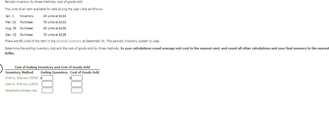 Periodic inventory by three methods; cost of goods sold
The units of an item available for sale during the year were as follows:
Jan. 1
Mar. 10
Inventory
Purchase
Aug. 30 Purchase
Dec. 12 Purchase
40 units at $124
70 units at $132
20 units at $136
70 units at $138
There are 80 units of the item in the physical inventory at December 31. The periodic inventory system is used.
Determine the ending inventory cost and the cost of goods sold by three methods. In your calculations round average unit cost to the nearest cent, and round all other calculations and your final answers to the nearest
dollar.
Cost of Ending Inventory and Cost of Goods Sold
Inventory Method
First-in, first-out (FIFO)
Ending Inventory Cost of Goods Sold
Last-in, first-out (LIFO)
Weighted average cost