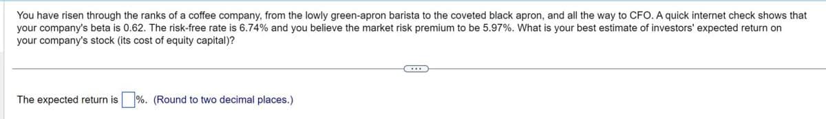 You have risen through the ranks of a coffee company, from the lowly green-apron barista to the coveted black apron, and all the way to CFO. A quick internet check shows that
your company's beta is 0.62. The risk-free rate is 6.74% and you believe the market risk premium to be 5.97%. What is your best estimate of investors' expected return on
your company's stock (its cost of equity capital)?
The expected return is %. (Round to two decimal places.)