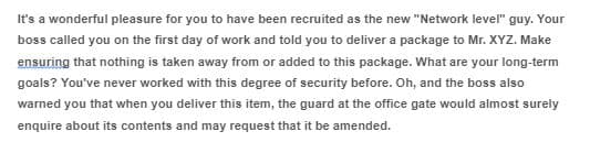 It's a wonderful pleasure for you to have been recruited as the new "Network levelr" guy. Your
boss called you on the first day of work and told you to deliver a package to Mr. XYZ. Make
ensuring that nothing is taken away from or added to this package. What are your long-term
goals? You've never worked with this degree of security before. Oh, and the boss also
warned you that when you deliver this item, the guard at the office gate would almost surely
enquire about its contents and may request that it be amended.
