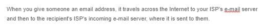 When you give someone an email address, it travels across the Internet to your ISP's e-mail server
and then to the recipient's ISP's incoming e-mail server, where it is sent to them.
