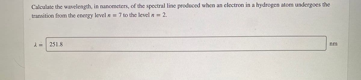 Calculate the wavelength, in nanometers, of the spectral line produced when an electron in a hydrogen atom undergoes the
transition from the energy level n = 7 to the level n = 2.
251.8
nm
