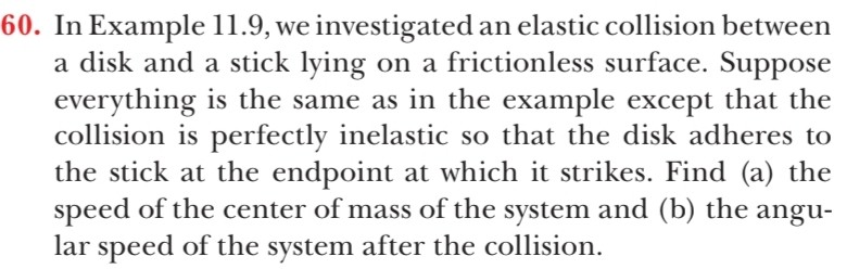 60. In Example 11.9, we investigated an elastic collision between
a disk and a stick lying on a frictionless surface. Suppose
everything is the same as in the example except that the
collision is perfectly inelastic so that the disk adheres to
the stick at the endpoint at which it strikes. Find (a) the
speed of the center of mass of the system and (b) the angu-
lar speed of the system after the collision.