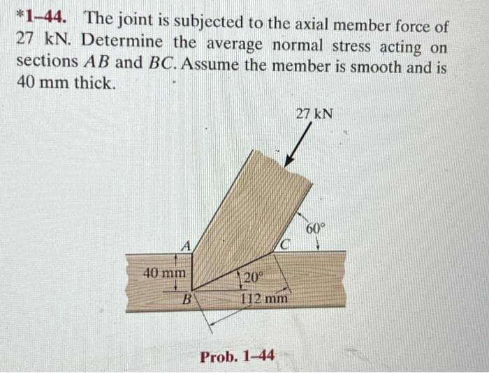 *1-44. The joint is subjected to the axial member force of
27 kN. Determine the average normal stress acting on
sections AB and BC. Assume the member is smooth and is
40 mm thick.
A
40 mm
B
20⁰
112 mm
Prob. 1-44
27 kN
60°