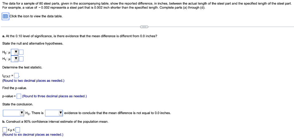 The data for a sample of 80 steel parts, given in the accompanying table, show the reported difference, in inches, between the actual length of the steel part and the specified length of the steel part.
For example, a value of -0.002 represents a steel part that is 0.002 inch shorter than the specified length. Complete parts (a) through (d).
Click the icon to view the data table.
a. At the 0.10 level of significance, is there evidence that the mean difference is different from 0.0 inches?
State the null and alternative hypotheses.
Hot
H₁: p
▼
Determine the test statistic.
tSTAT =
(Round to two decimal places as needed.)
Find the p-value.
p-value= (Round to three decimal places as needed.)
State the conclusion.
Ho. There is
b. Construct a 90% confidence interval estimate of the population mean.
Sμs
(Round to six decimal places as needed.)
evidence to conclude that the mean difference is not equal to 0.0 inches.