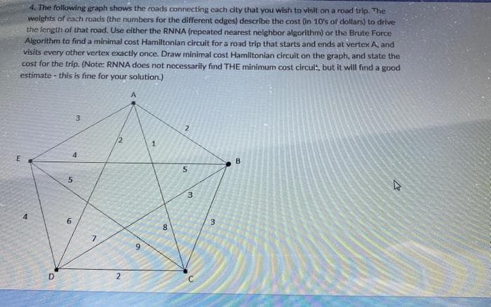4. The following graph shows the roads connecting each city that you wish to visit on a road trip. The
weights of each roads (the numbers for the different edges) describe the cost (in 10's of dollars) to drive
the length of that road. Use either the RNNA (repeated nearest neighbor algorithm) or the Brute Force
Algorithm to find a minimal cost Hamiltonian circuit for a road trip that starts and ends at vertex A, and
visits every other vertex exactly once. Draw minimal cost Hamiltonian circuit on the graph, and state the
cost for the trip. (Note: RNNA does not necessarily find THE minimum cost circuis, but it will find a good
estimate - this is fine for your solution.)
E
4
D
5
6
3
7
2
A
9
1
00
8
2
5
3
3
B