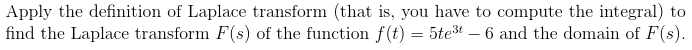 Apply the definition of Laplace transform (that is, you have to compute the integral) to
find the Laplace transform F(s) of the function f(t) = 5te³t - 6 and the domain of F(s).