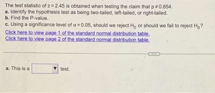 The test statistic of z= 2.45 is obtained when testing the claim that p #0.854.
a. Identify the hypothesis test as being two-tailed, left-tailed, or right-tailed.
b. Find the P-value.
c. Using a significance level of a = 0.05, should we reject Ho or should we fail to reject Ho?
Click here to view page 1 of the standard normal distribution table.
Click here to view page 2 of the standard normal distribution table.
a. This is a
test.
***