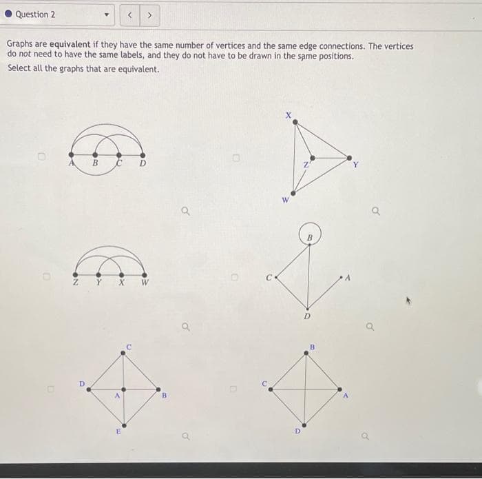 Question 2
Graphs are equivalent if they have the same number of vertices and the same edge connections. The vertices
do not need to have the same labels, and they do not have to be drawn in the same positions.
Select all the graphs that are equivalent.
B
E
B
D
B
Y
Q