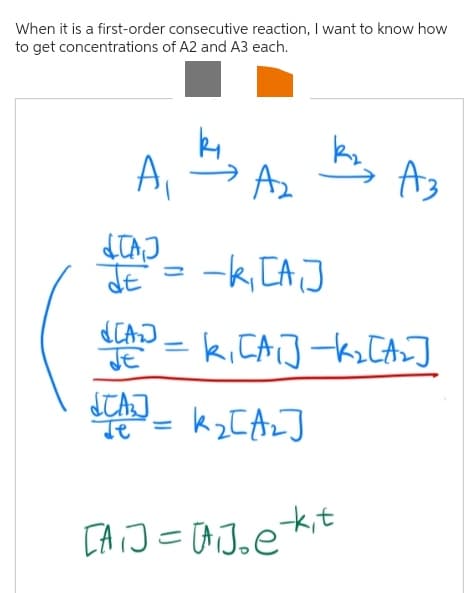 When it is a first-order consecutive reaction, I want to know how
to get concentrations of A2 and A3 each.
A₁
A₂
-k₁ [A₁]
d[A] = k₁ [A₁] -K₂ [A₂2]
JE
k₂[A₂]
TAJ
JE
STA
Je
M
A3
[A]=[]be kit