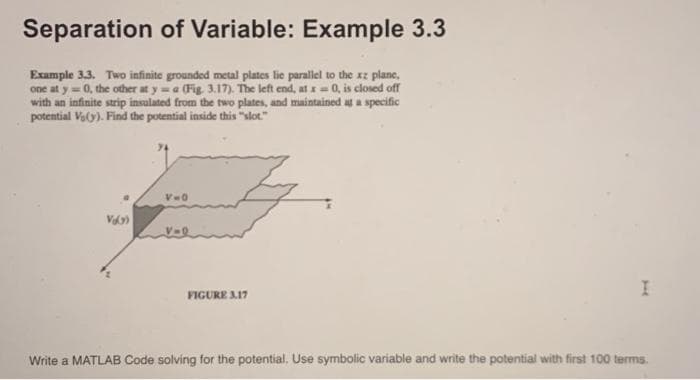 Separation of Variable: Example 3.3
Example 3.3. Two infinite grounded metal plates lie parallel to the xz plane,
one at y=0, the other at y = a (Fig. 3.17). The left end, at x = 0, is closed off
with an infinite strip insulated from the two plates, and maintained at a specific
potential V₂(y). Find the potential inside this "slot."
V=0
FIGURE 3.17
I
Write a MATLAB Code solving for the potential. Use symbolic variable and write the potential with first 100 terms.