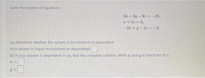 Given the system of equations
2x-3y-9z=-33,
2+3z= 6,
-3x+y-4z = -3,
(a) determine whether the system is inconsistent or dependent;
Your answer is (input inconsistent or dependent)
(b) if your answer is dependent in (a), find the complete solution. Write z and y as functions of z.
2
y=