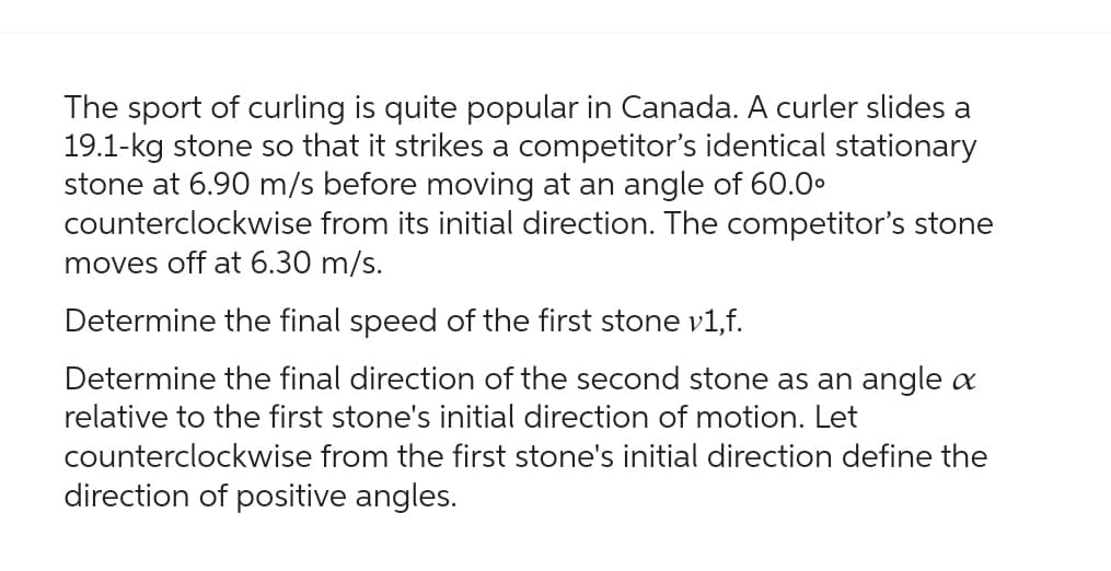 The sport of curling is quite popular in Canada. A curler slides a
19.1-kg stone so that it strikes a competitor's identical stationary
stone at 6.90 m/s before moving at an angle of 60.0⁰
counterclockwise from its initial direction. The competitor's stone
moves off at 6.30 m/s.
Determine the final speed of the first stone v1,f.
Determine the final direction of the second stone as an angle a
relative to the first stone's initial direction of motion. Let
counterclockwise from the first stone's initial direction define the
direction of positive angles.