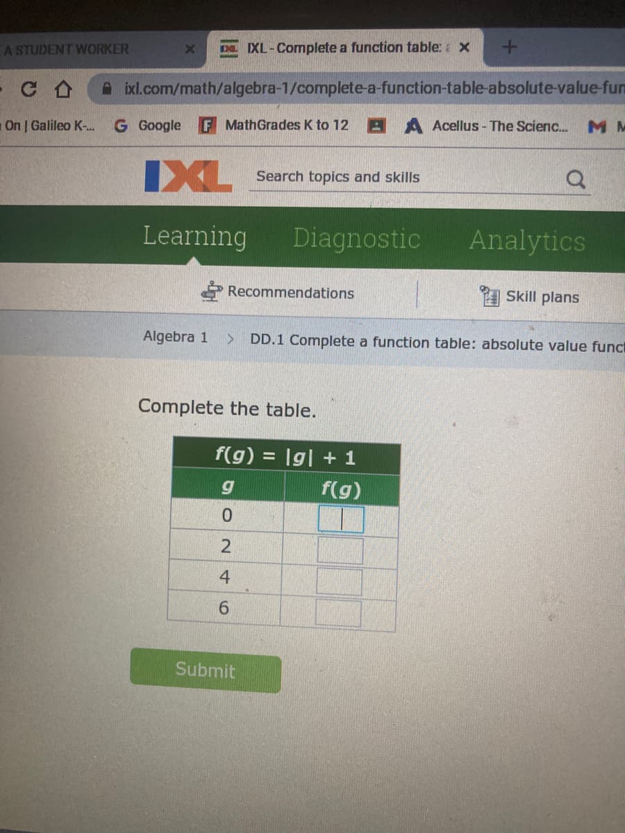 A STUDENT WORKER
D IXL-Complete a function table: x
A ixl.com/math/algebra-1/complete-a-function-table-absolute-value-fum
On | Galileo K-.
G Google
F MathGrades K to 12 B A Acellus- The Scienc.
M M
IXL
Search topics and skills
Learning
Diagnostic
Analytics
Recommendations
Skill plans
Algebra 1
DD.1 Complete a function table: absolute value funct
Complete the table.
f(g) = |g| + 1
f(g)
4
6.
Submit
