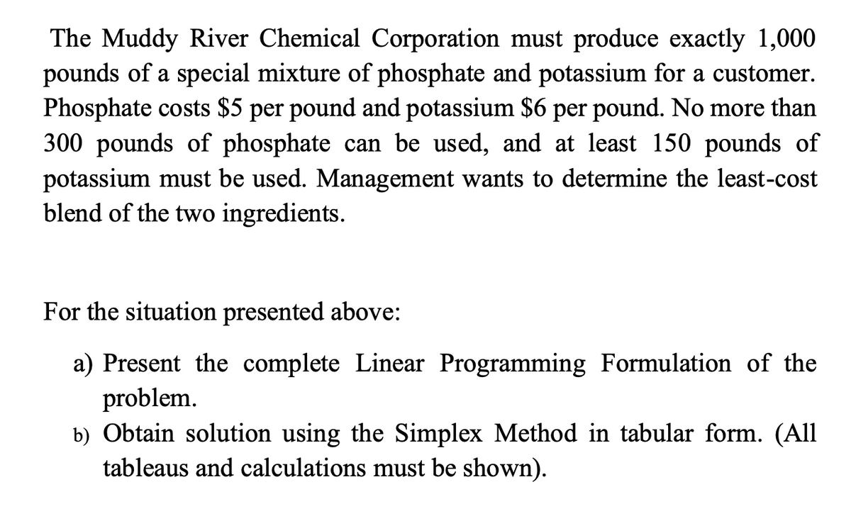 The Muddy River Chemical Corporation must produce exactly 1,000
pounds of a special mixture of phosphate and potassium for a customer.
Phosphate costs $5 per pound and potassium $6 per pound. No more than
300 pounds of phosphate can be used, and at least 150 pounds of
potassium must be used. Management wants to determine the least-cost
blend of the two ingredients.
For the situation presented above:
a) Present the complete Linear Programming Formulation of the
problem.
b) Obtain solution using the Simplex Method in tabular form. (All
tableaus and calculations must be shown).
