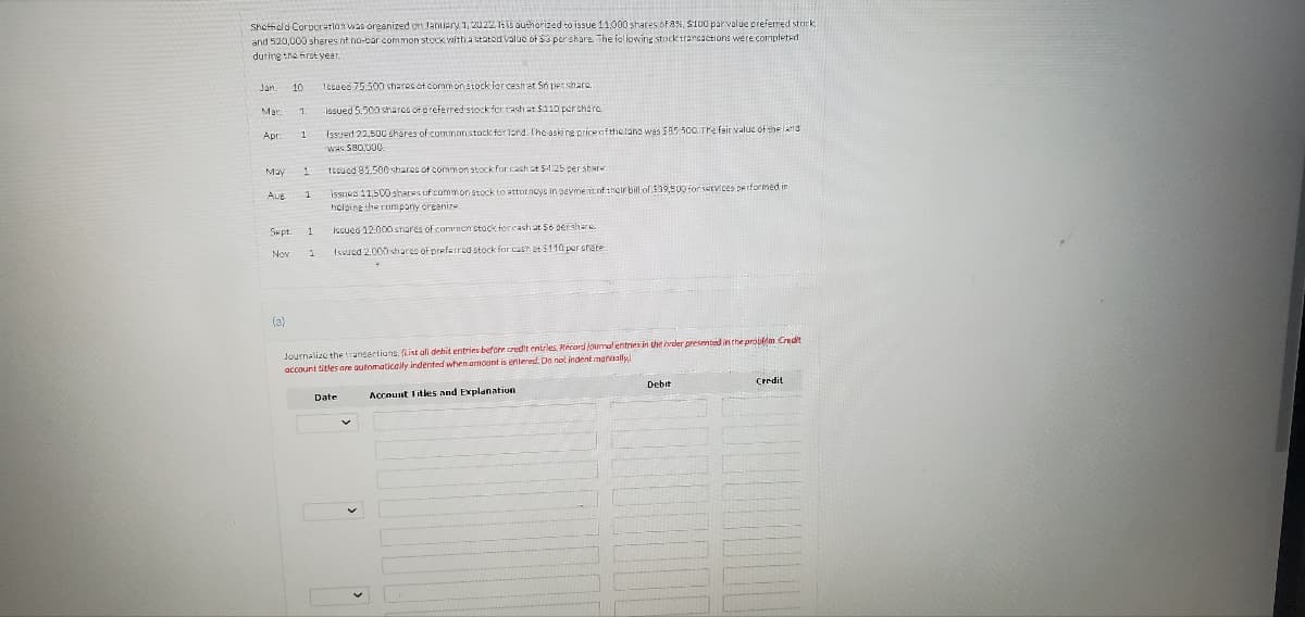 Sheffield Corporation was organized on January 1, 2022, 1t is authorized to issue 11,000 shares of 8%, $100 par value preferred stock
and 520,000 shares of no-par common stock with a stated value of $3 porshare. The following stock transactions were completed)
during the first year.
Jan
Mar
Apr
May
Aug
10.
Sept.
(a)
1
1
1
1
1
Issued 75.500 shares of common stock for cash at Só pershare.
issued 5.500 shares of preferred stock for cash at $110 per share.
Issued 22,500 shares of common stock for land. The asking price of the land was $55 -500. Tre fair value of the land
was $80,000
1ssued 81.500 shares of common stock for cash at $4:25 per share
issues 11,500 shares of common stock to attorneys in beyment of their bill of $39,500 for services performed in
helping the company organize
Issued 12.000 shares of common stock for cash at 56 pershare
Issued 2,000 shares of preferred stock for cash at $110 per shere
Journalize the transections. (List all dehit entries before credit entries Record journal entries in the order presented in the problems Credit
account titles are automatically indented when amount is entered. Do not indent manually
Account Titles and Explanation
Date
Debit
Credit