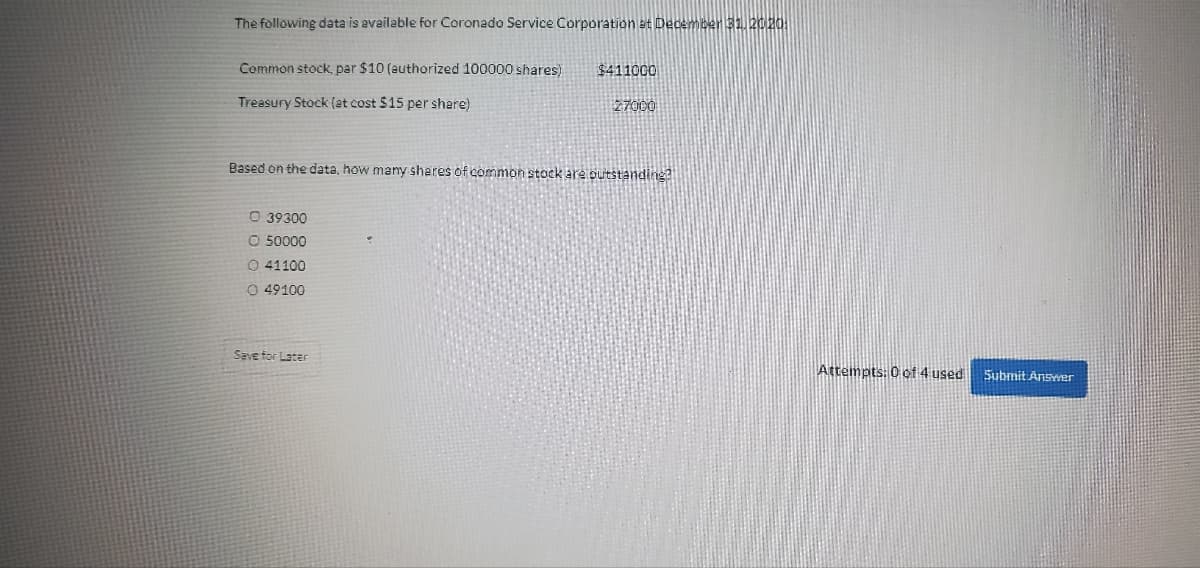 The following data is available for Coronado Service Corporation at December 31, 2020:
Common stock, par $10 (authorized 100000 shares)
Treasury Stock (at cost $15 per share)
Based on the data, how many shares of common stock are outstanding?
Ⓒ 39300
O 50000
O 41100
O 49100
$411000
27000
Save for Later
Attempts: 0 of 4 used Submit Answer