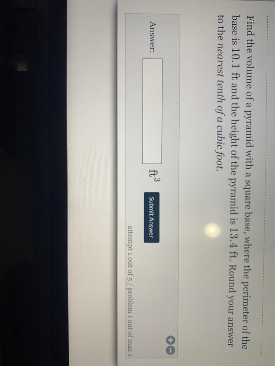 Find the volume of a pyramid with a square base, where the perimeter of the
base is 10.1 ft and the height of the pyramid is 13.4 ft. Round your answer
to the nearest tenth of a cubic foot.
3
Answer:
ft
Submit Answer
attempt 1 out of 5/ problem 1 out of max 1
