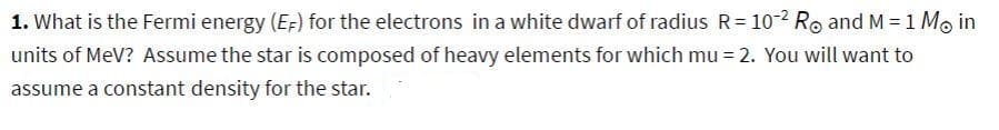 1. What is the Fermi energy (EF) for the electrons in a white dwarf of radius R = 10-2 R and M = 1 Mo in
units of MeV? Assume the star is composed of heavy elements for which mu = 2. You will want to
assume a constant density for the star.