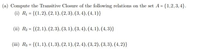 (a) Compute the Transitive Closure of the following relations on the set A={1,2,3,4}.
(i) R₁ = {(1,2), (2, 1), (2,3), (3, 4), (4,1)}
(ii) R₂ = {(2,1), (2,3), (3, 1), (3, 4), (4,1), (4,3)}
(iii) R3 = {(1, 1), (1,3), (2, 1), (2, 4), (3, 2), (3, 3), (4,2)}