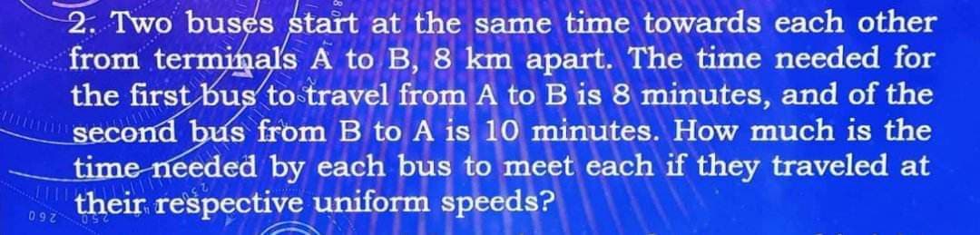 097
2. Two buses start at the same time towards each other
from terminals A to B, 8 km apart. The time needed for
the first bus to travel from A to B is 8 minutes, and of the
second bus from B to A is 10 minutes. How much is the
time needed by each bus to meet each if they traveled at
their respective uniform speeds?
092