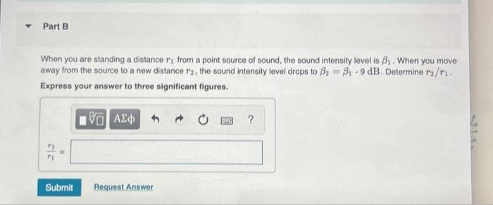 Part B
When you are standing a distance r₁ from a point source of sound, the sound intensity level is 3₁. When you move
away from the source to a new distance r2, the sound intensity level drops to 3₂ = 8₁-9 dB. Determine r2/r1.
Express your answer to three significant figures.
5 ΑΣΦ
7₂
71
Submit
Request Answer
[g]
?
31.1.