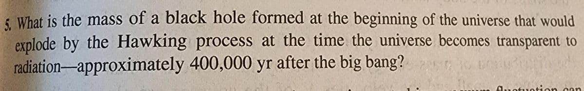 5. What is the mass of a black hole formed at the beginning of the universe that would
explode by the Hawking process at the time the universe becomes transparent to
radiation-approximately 400,000 yr after the big bang?
fluctuation can