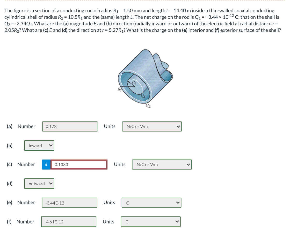The figure is a section of a conducting rod of radius R1 = 1.50 mm and length L = 14.40 m inside a thin-walled coaxial conducting
cylindrical shell of radius R2 = 10.5R1 and the (same) length L. The net charge on the rod is Q1 = +3.44 x 10-12 C; that on the shell is
Q2 = -2.34Q1. What are the (a) magnitude E and (b) direction (radially inward or outward) of the electric field at radial distance r =
2.05R2? What are (c) E and (d) the direction at r = 5.27R1? What is the charge on the (e) interior and (f) exterior surface of the shell?
%3D
R2
(a) Number
0.178
Units
N/C or V/m
(b)
inward
(c) Number
i
0.1333
Units
N/C or V/m
(d)
outward
(e)
Number
-3.44E-12
Units
C
(f) Number
-4.61E-12
Units
C
>
