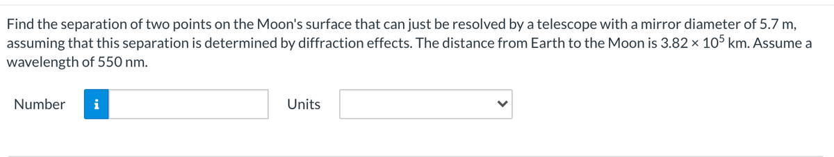 Find the separation of two points on the Moon's surface that can just be resolved by a telescope with a mirror diameter of 5.7 m,
assuming that this separation is determined by diffraction effects. The distance from Earth to the Moon is 3.82 × 105 km. Assume a
wavelength of 550 nm.
Number
i
Units
