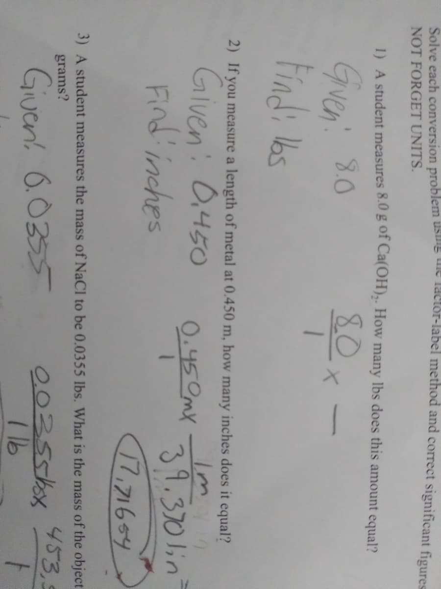 Solve each conversion problem usne uie tactor-label method and correct significant figures
NOT FORGET UNITS.
1) A student measures 8.0 g of Ca(OH),. How many lbs does this amount equal?
80x
Gren 80
2) If you measure a length of metal at 0.450 m, how many inches does it equal?
Glven: 0,450
Find inches
Im
39.370lin
0.450mX
17.71654
3) A student measures the mass of NaCl to be 0.0355 lbs. What is the mass of the object
grams?
453,5
Giuen. 6.0355
00355kx
I 16
