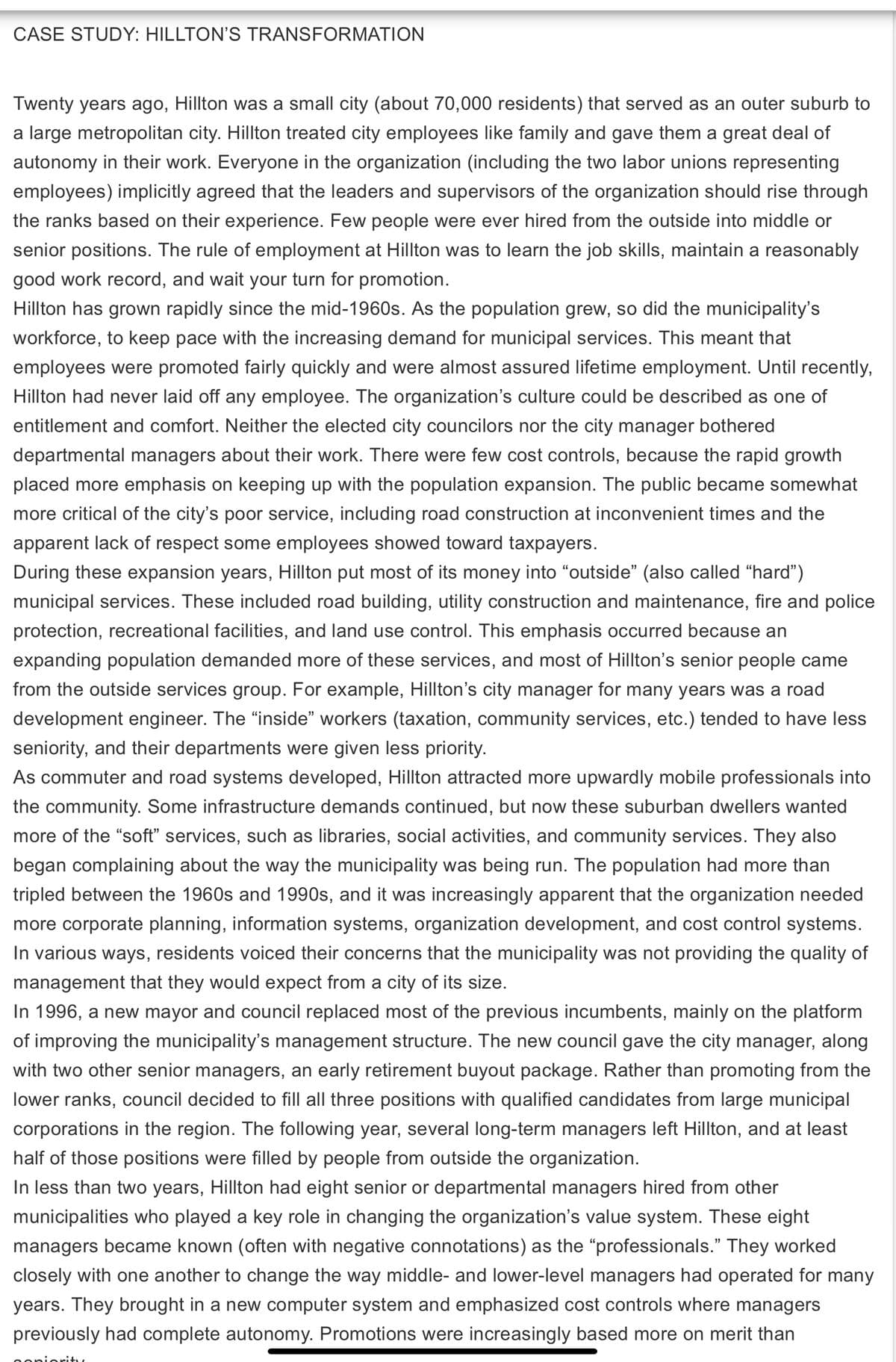 CASE STUDY: HILLTON'S TRANSFORMATION
Twenty years ago, Hillton was a small city (about 70,000 residents) that served as an outer suburb to
a large metropolitan city. Hillton treated city employees like family and gave them a great deal of
autonomy in their work. Everyone in the organization (including the two labor unions representing
employees) implicitly agreed that the leaders and supervisors of the organization should rise through
the ranks based on their experience. Few people were ever hired from the outside into middle or
senior positions. The rule of employment at Hillton was to learn the job skills, maintain a reasonably
good work record, and wait your turn for promotion.
Hillton has grown rapidly since the mid-1960s. As the population grew, so did the municipality's
workforce, to keep pace with the increasing demand for municipal services. This meant that
employees were promoted fairly quickly and were almost assured lifetime employment. Until recently,
Hillton had never laid off any employee. The organization's culture could be described as one of
entitlement and comfort. Neither the elected city councilors nor the city manager bothered
departmental managers about their work. There were few cost controls, because the rapid growth
placed more emphasis on keeping up with the population expansion. The public became somewhat
more critical of the city's poor service, including road construction at inconvenient times and the
apparent lack of respect some employees showed toward taxpayers.
During these expansion years, Hillton put most of its money into "outside" (also called "hard")
municipal services. These included road building, utility construction and maintenance, fire and police
protection, recreational facilities, and land use control. This emphasis occurred because an
expanding population demanded more of these services, and most of Hillton's senior people came
from the outside services group. For example, Hillton's city manager for many years was a road
development engineer. The "inside" workers (taxation, community services, etc.) tended to have less
seniority, and their departments were given less priority.
As commuter and road systems developed, Hillton attracted more upwardly mobile professionals into
the community. Some infrastructure demands continued, but now these suburban dwellers wanted
more of the "soft" services, such as libraries, social activities, and community services. They also
began complaining about the way the municipality was being run. The population had more than
tripled between the 1960s and 1990s, and it was increasingly apparent that the organization needed
more corporate planning, information systems, organization development, and cost control systems.
In various ways, residents voiced their concerns that the municipality was not providing the quality of
management that they would expect from a city of its size.
In 1996, a new mayor and council replaced most of the previous incumbents, mainly on the platform
of improving the municipality's management structure. The new council gave the city manager, along
with two other senior managers, an early retirement buyout package. Rather than promoting from the
lower ranks, council decided to fill all three positions with qualified candidates from large municipal
corporations in the region. The following year, several long-term managers left Hillton, and at least
half of those positions were filled by people from outside the organization.
In less than two years, Hillton had eight senior or departmental managers hired from other
municipalities who played a key role in changing the organization's value system. These eight
managers became known (often with negative connotations) as the "professionals." They worked
closely with one another to change the way middle- and lower-level managers had operated for many
years. They brought in a new computer system and emphasized cost controls where managers
previously had complete autonomy. Promotions were increasingly based more on merit than
oniority