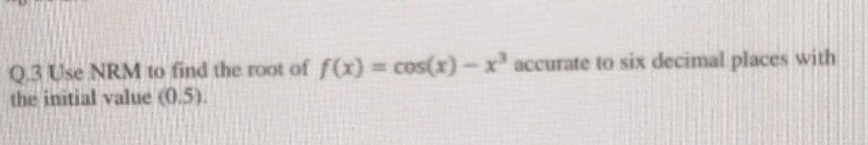 Q.3 Use NRM to find the root of f(x) = cos(x) - x³ accurate to six decimal places with
the initial value (0.5).