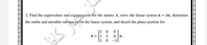 2. Find the eigenvalues and eigenvectors for the matrix A, solve the linear system x = Ax, determine
the stable and unstable subspaces for the linear system, and sketch the phase portrait for
51.7
0
0 x.
1 0 -1.
[10
x= 1 2