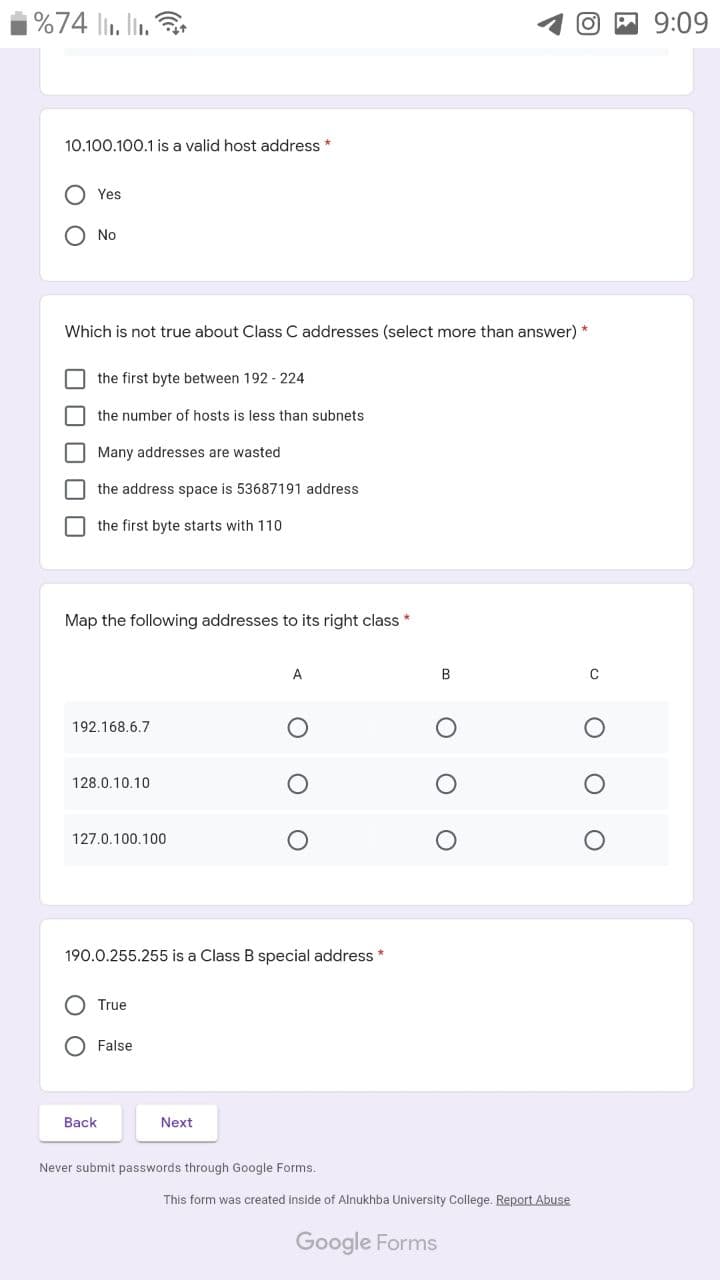 %74 li. lin.
O E 9:09
10.100.100.1 is a valid host address *
Yes
O No
Which is not true about Class C addresses (select more than answer) *
the first byte between 192 - 224
the number of hosts is less than subnets
I Many addresses are wasted
the address space is 53687191 address
the first byte starts with 110
Map the following addresses to its right class *
A
B
C
192.168.6.7
128.0.10.10
127.0.100.100
190.0.255.255 is a Class B special address *
O True
False
Back
Next
Never submit passwords through Google Forms.
This form was created inside of Alnukhba University College. Report Abuse
Google Forms
O O O
O O O OO
