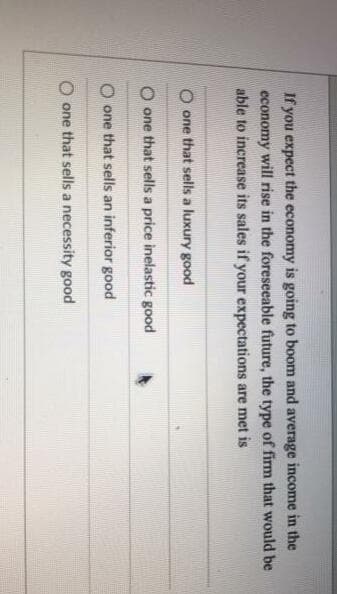 If you expect the economy is going to boom and average income in the
economy will rise in the foreseeable future, the type of firm that would be
able to increase its sales if your expectations are met is
O one that sells a luxury good
one that sells a price inelastic good
O one that sells an inferior good
O one that sells a necessity good
