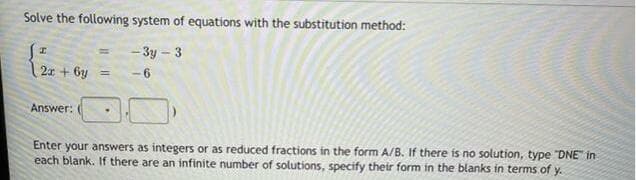 Solve the following system of equations with the substitution method:
-3y – 3
%3D
2x + 6y =
- 6
Answer:
Enter your answers as integers or as reduced fractions in the form A/B. If there is no solution, type "DNE" in
each blank. If there are an infinite number of solutions, specify their form in the blanks in terms of y.
