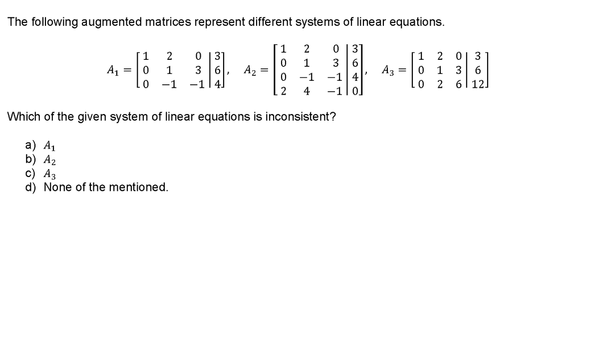 The following augmented matrices represent different systems of linear equations.
1
2
0 |3]
1
2
3'
1
2
3
6.
A3
-1 4
1
3
3 6
-1 4.
A1
1
A2
1
3
-1
0.
-1
2
6| 12.
4
-1|0.
Which of the given system of linear equations is inconsistent?
а) A1
b) A2
с) Аз
d) None of the mentioned.
