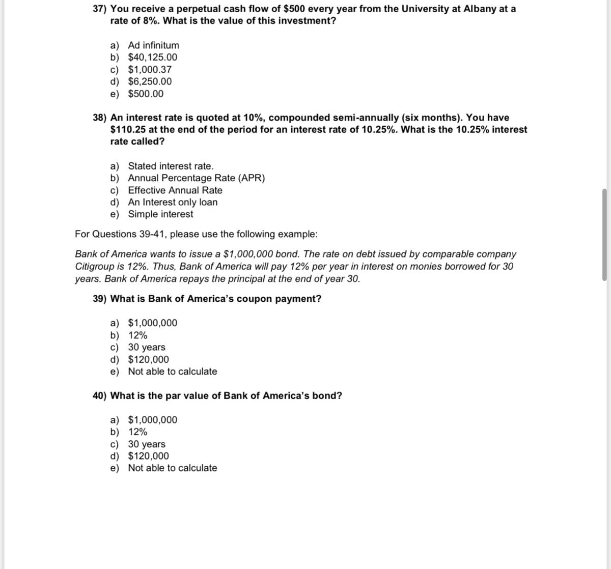 37) You receive a perpetual cash flow of $500 every year from the University at Albany at a
rate of 8%. What is the value of this investment?
a) Ad infinitum
b) $40,125.00
c) $1,000.37
d) $6,250.00
e) $500.00
38) An interest rate is quoted at 10%, compounded semi-annually (six months). You have
$110.25 at the end of the period for an interest rate of 10.25%. What is the 10.25% interest
rate called?
a) Stated interest rate.
b) Annual Percentage Rate (APR)
c) Effective Annual Rate
d) An Interest only loan
e) Simple interest
For Questions 39-41, please use the following example:
Bank of America wants to issue a $1,000,000 bond. The rate on debt issued by comparable company
Citigroup is 12%. Thus, Bank of America will pay 12% per year in interest on monies borrowed for 30
years. Bank of America repays the principal at the end of year 30.
39) What is Bank of America's coupon payment?
a) $1,000,000
b) 12%
c) 30 years
d) $120,000
e) Not able to calculate
40) What is the par value of Bank of America's bond?
a) $1,000,000
b) 12%
c) 30 years
d) $120,000
e) Not able to calculate