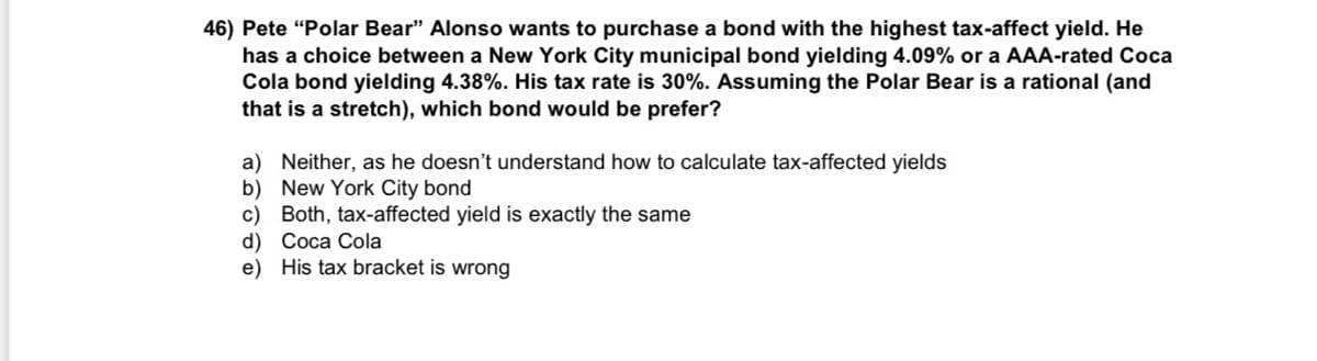 ### Bond Investment Decision

**Problem Statement:**

Pete "Polar Bear" Alonso wants to purchase a bond with the highest tax-affected yield. He has a choice between a New York City municipal bond yielding 4.09% or a AAA-rated Coca Cola bond yielding 4.38%. His tax rate is 30%. Assuming the Polar Bear is rational (and that is a stretch), which bond would he prefer?

**Options:**
a) Neither, as he doesn’t understand how to calculate tax-affected yields

b) New York City bond

c) Both, tax-affected yield is exactly the same

d) Coca Cola

e) His tax bracket is wrong

### Explanation:

To determine which bond Pete should prefer, we need to calculate the tax-affected yield for each bond. Here's how we can approach this:

1. **New York City Municipal Bond:** Typically, municipal bonds are exempt from federal taxes. Therefore, the tax-affected yield remains 4.09%.

2. **Coca Cola Bond:** This bond's yield will be affected by his tax rate. The formula to calculate the tax-affected yield is:
   
   \[
   \text{Tax-affected yield} = \text{Yield} \times (1 - \text{Tax rate})
   \]

   By applying the given yield and tax rate:

   \[
   \text{Tax-affected yield} = 4.38\% \times (1 - 0.30) = 4.38\% \times 0.70 = 3.066\%
   \]

Since the tax-affected yield of the New York City municipal bond (4.09%) is higher than the tax-affected yield of the Coca Cola bond (3.066%), Pete should prefer the New York City bond.

Therefore, the correct answer is:

**b) New York City bond**